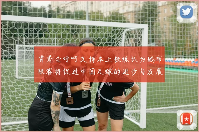 贾秀全呼吁支持本土教练认为城市联赛将促进中国足球的进步与发展