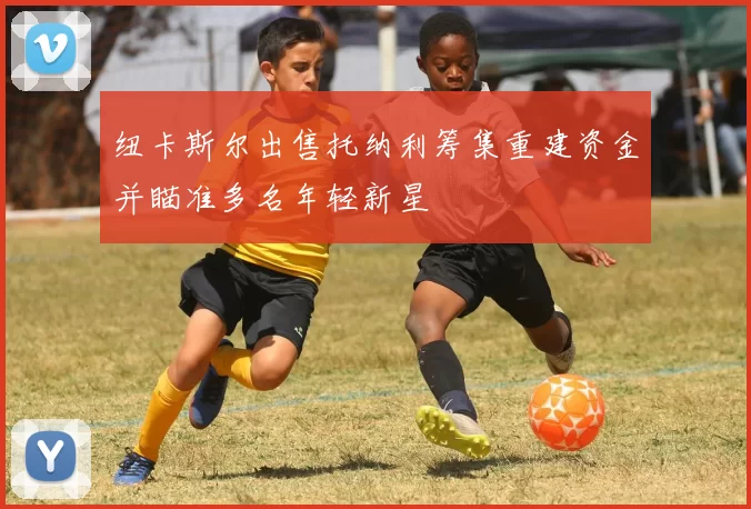 纽卡斯尔出售托纳利筹集重建资金并瞄准多名年轻新星