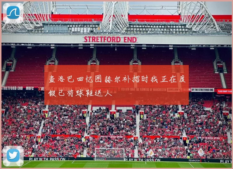 查洛巴回忆图赫尔补招时我正在度假已将球鞋送人