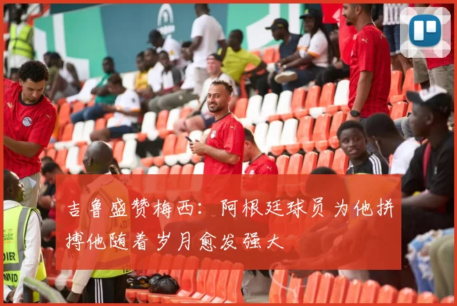 吉鲁盛赞梅西：阿根廷球员为他拼搏他随着岁月愈发强大