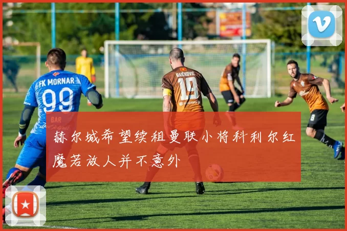 赫尔城希望续租曼联小将科利尔红魔若放人并不意外